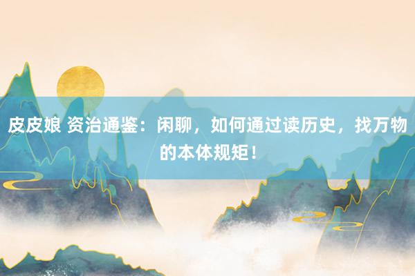 皮皮娘 资治通鉴:闲聊,如何通过读历史,找万物的本体规矩!