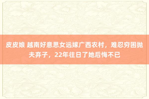 皮皮娘 越南好意思女远嫁广西农村，难忍穷困抛夫弃子，22年往日了她后悔不已