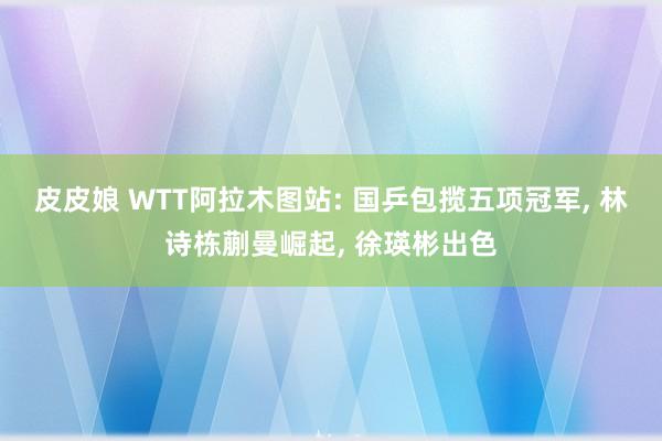 皮皮娘 WTT阿拉木图站: 国乒包揽五项冠军， 林诗栋蒯曼崛起， 徐瑛彬出色