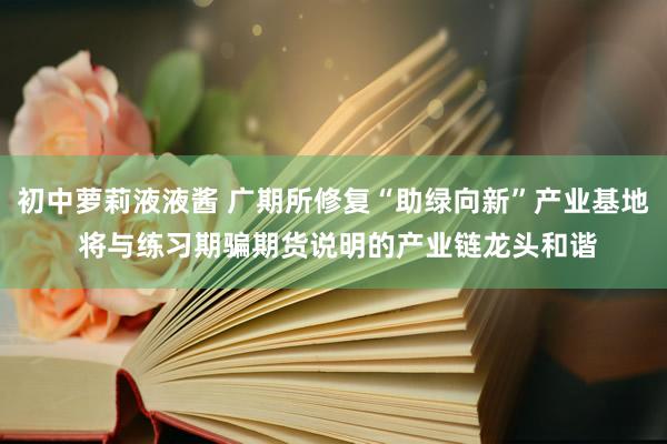 初中萝莉液液酱 广期所修复“助绿向新”产业基地 将与练习期骗期货说明的产业链龙头和谐