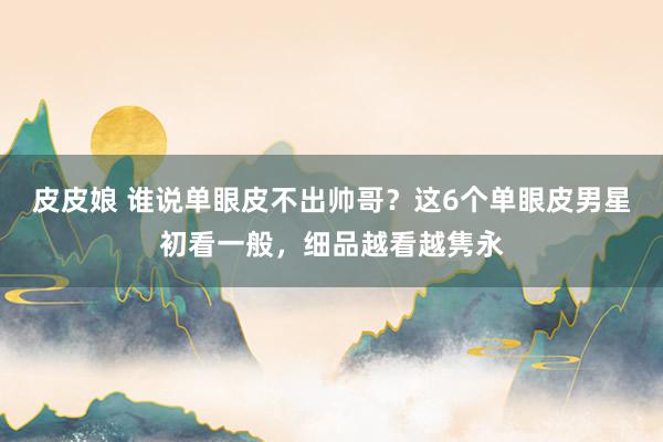 皮皮娘 谁说单眼皮不出帅哥？这6个单眼皮男星初看一般，细品越看越隽永