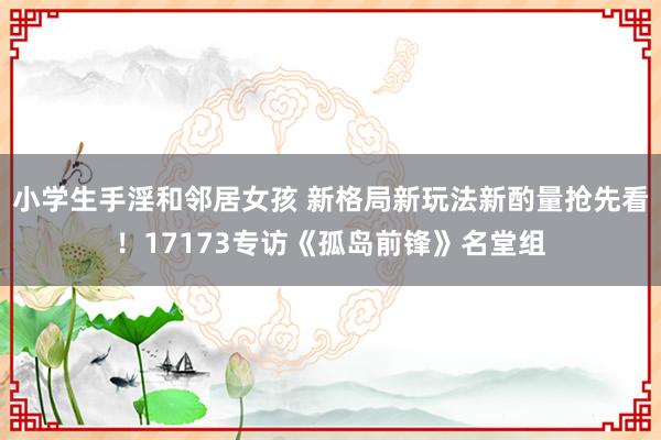 小学生手淫和邻居女孩 新格局新玩法新酌量抢先看！17173专访《孤岛前锋》名堂组