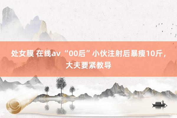 处女膜 在线av “00后”小伙注射后暴瘦10斤,大夫要紧教导
