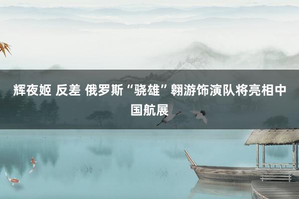 辉夜姬 反差 俄罗斯“骁雄”翱游饰演队将亮相中国航展