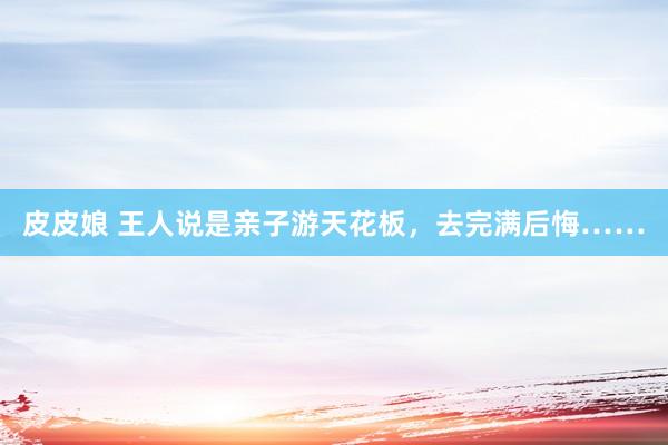 皮皮娘 王人说是亲子游天花板,去完满后悔……