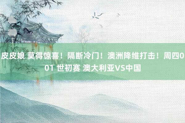 皮皮娘 莫得惊喜！隔断冷门！澳洲降维打击！周四001 世初赛 澳大利亚VS中国