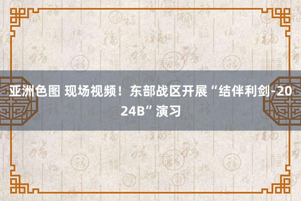 亚洲色图 现场视频！东部战区开展“结伴利剑-2024B”演习