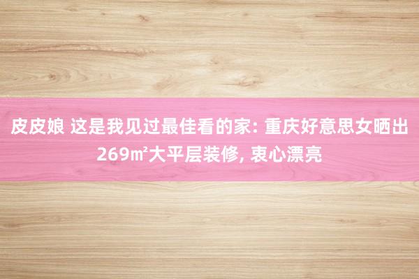 皮皮娘 这是我见过最佳看的家: 重庆好意思女晒出269㎡大平层装修， 衷心漂亮