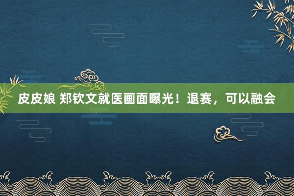 皮皮娘 郑钦文就医画面曝光！退赛，可以融会
