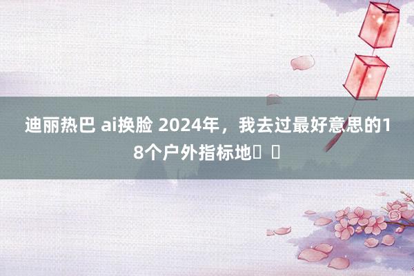迪丽热巴 ai换脸 2024年,我去过最好意思的18个户外指标地❗️