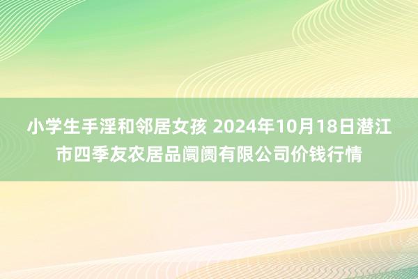 小学生手淫和邻居女孩 2024年10月18日潜江市四季友农居品阛阓有限公司价钱行情