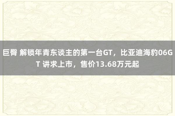 巨臀 解锁年青东谈主的第一台GT，比亚迪海豹06GT 讲求上市，售价13.68万元起