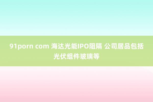 91porn com 海达光能IPO阻隔 公司居品包括光伏组件玻璃等