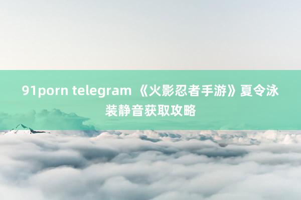 91porn telegram 《火影忍者手游》夏令泳装静音获取攻略