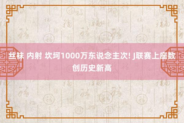 丝袜 内射 坎坷1000万东说念主次! J联赛上座数创历史新高