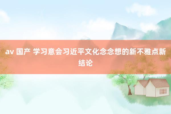 av 国产 学习意会习近平文化念念想的新不雅点新结论
