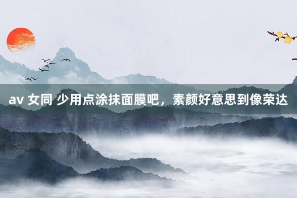 av 女同 少用点涂抹面膜吧,素颜好意思到像荣达