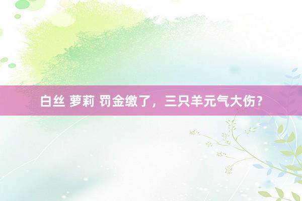 白丝 萝莉 罚金缴了，三只羊元气大伤？