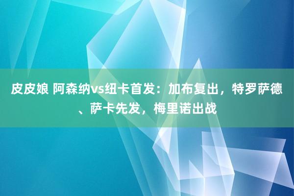 皮皮娘 阿森纳vs纽卡首发：加布复出，特罗萨德、萨卡先发，梅里诺出战