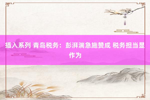 插入系列 青岛税务：彭湃湍急施赞成 税务担当显作为