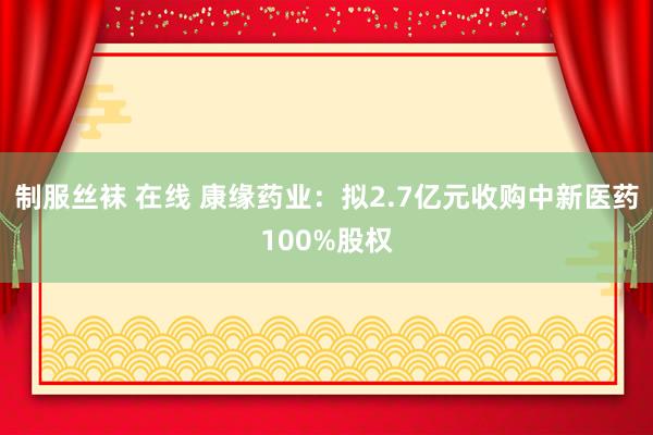 制服丝袜 在线 康缘药业：拟2.7亿元收购中新医药100%股权