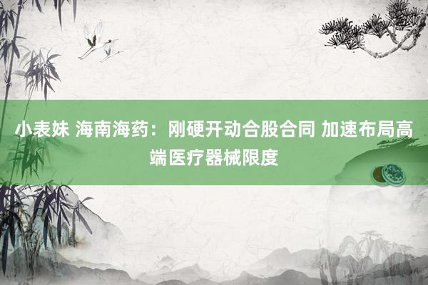 小表妹 海南海药:刚硬开动合股合同 加速布局高端医疗器械限度