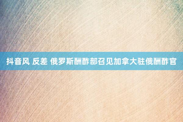抖音风 反差 俄罗斯酬酢部召见加拿大驻俄酬酢官