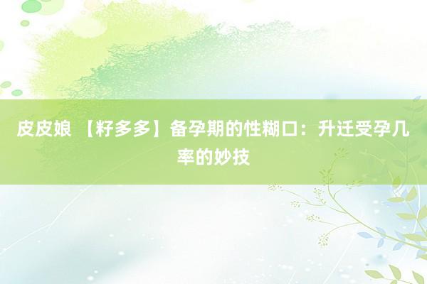 皮皮娘 【籽多多】备孕期的性糊口：升迁受孕几率的妙技