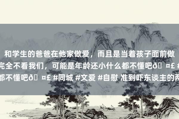 和学生的爸爸在他家做爱,而且是当着孩子面前做爱,太刺激了,孩子完全不看我们,可能是年龄还小什么都不懂吧🤣 #同城 #文爱 #自慰 准到吓东谈主的两性定律