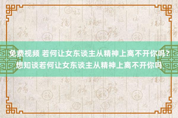 免费视频 若何让女东谈主从精神上离不开你吗？想知谈若何让女东谈主从精神上离不开你吗