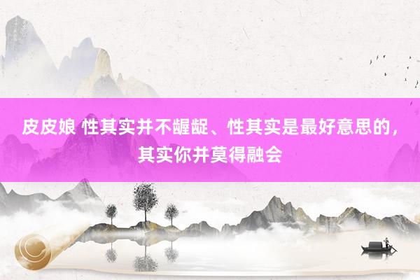 皮皮娘 性其实并不龌龊、性其实是最好意思的，其实你并莫得融会