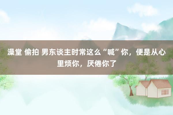 澡堂 偷拍 男东谈主时常这么“喊”你，便是从心里烦你，厌倦你了