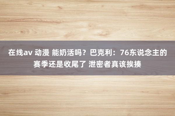 在线av 动漫 能奶活吗？巴克利：76东说念主的赛季还是收尾了 泄密者真该挨揍