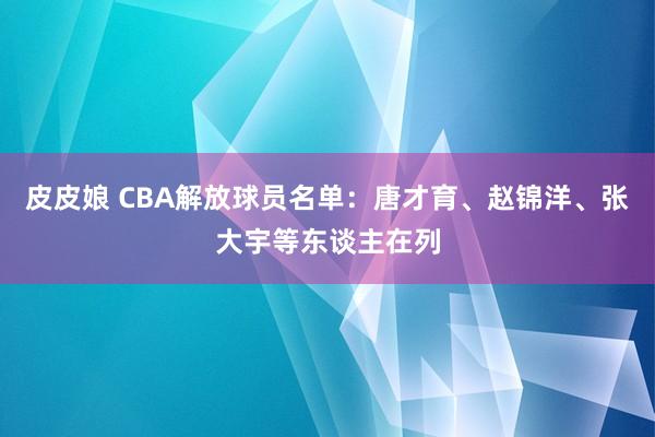 皮皮娘 CBA解放球员名单：唐才育、赵锦洋、张大宇等东谈主在列