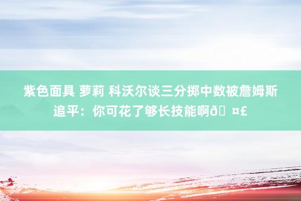 紫色面具 萝莉 科沃尔谈三分掷中数被詹姆斯追平：你可花了够长技能啊🤣