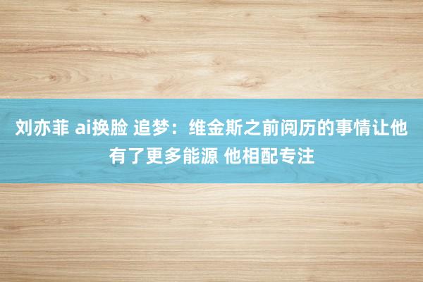刘亦菲 ai换脸 追梦：维金斯之前阅历的事情让他有了更多能源 他相配专注