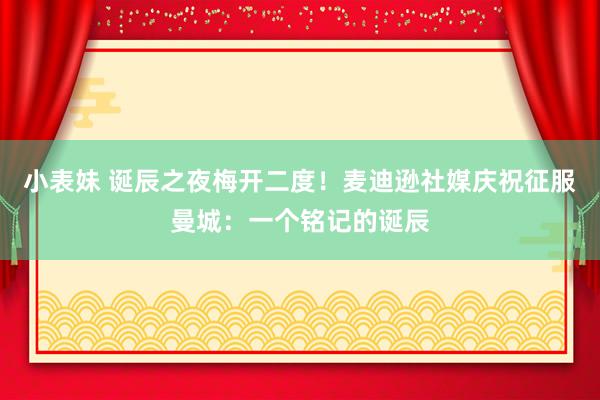 小表妹 诞辰之夜梅开二度！麦迪逊社媒庆祝征服曼城：一个铭记的诞辰