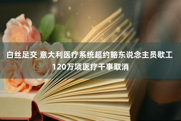 白丝足交 意大利医疗系统超约略东说念主员歇工 120万项医疗干事取消