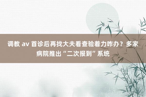 调教 av 首诊后再找大夫看查验着力咋办？多家病院推出“二次报到”系统