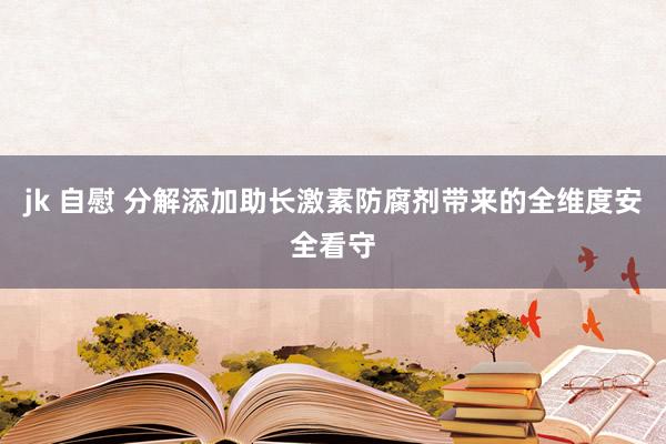jk 自慰 分解添加助长激素防腐剂带来的全维度安全看守