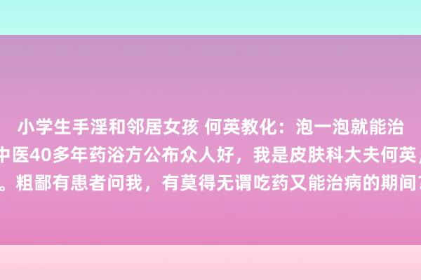 小学生手淫和邻居女孩 何英教化:泡一泡就能治银屑病、牛皮癣?老中医40多年药浴方公布众人好,我是皮肤科大夫何英,补救银屑病40多年。粗鄙有患者问我,有莫得无谓吃药又能治病的期间?我首推的一定是药浴疗法。中药药浴即是中...