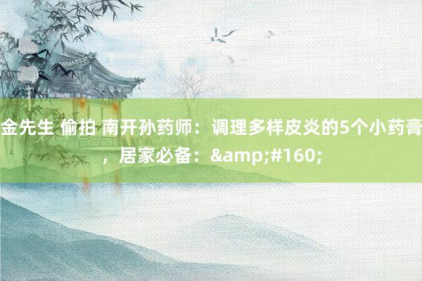 金先生 偷拍 南开孙药师:调理多样皮炎的5个小药膏,居家必备: 