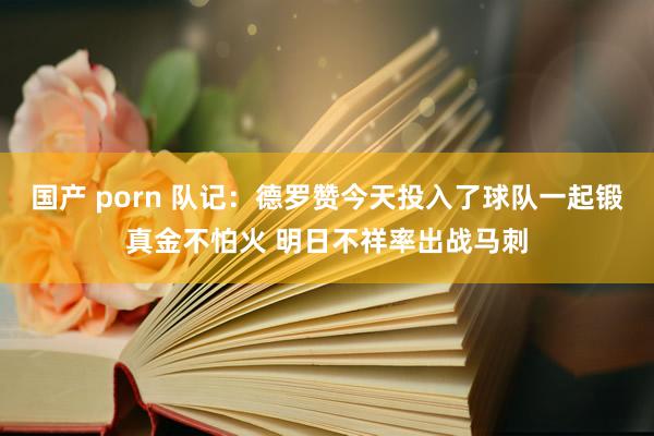 国产 porn 队记：德罗赞今天投入了球队一起锻真金不怕火 明日不祥率出战马刺