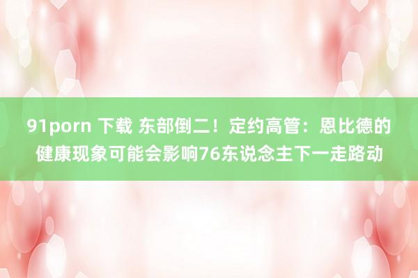 91porn 下载 东部倒二！定约高管：恩比德的健康现象可能会影响76东说念主下一走路动
