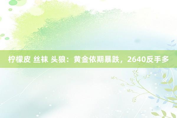 柠檬皮 丝袜 头狼：黄金依期暴跌，2640反手多