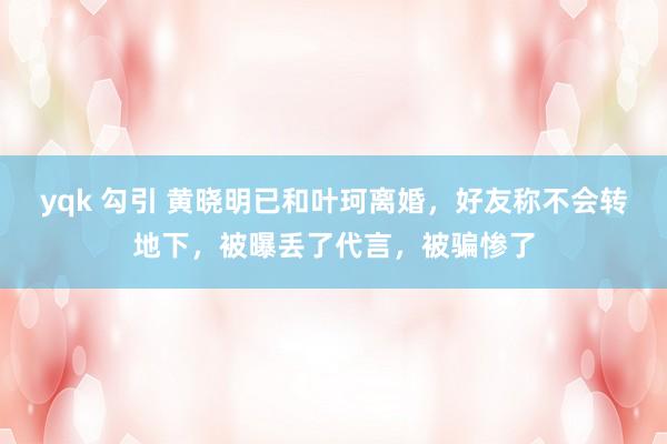 yqk 勾引 黄晓明已和叶珂离婚，好友称不会转地下，被曝丢了代言，被骗惨了