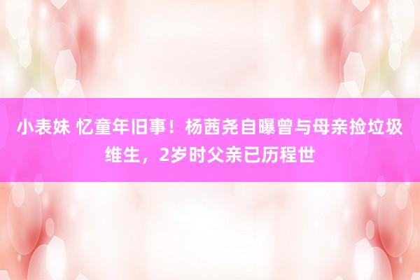 小表妹 忆童年旧事！杨茜尧自曝曾与母亲捡垃圾维生，2岁时父亲已历程世