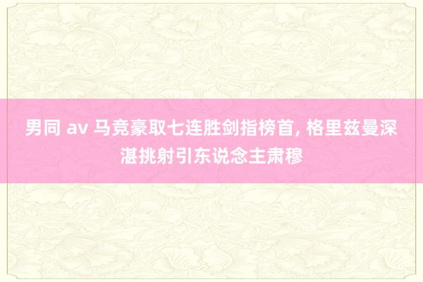 男同 av 马竞豪取七连胜剑指榜首， 格里兹曼深湛挑射引东说念主肃穆