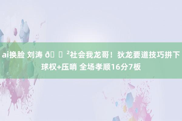 ai换脸 刘涛 🐲社会我龙哥！狄龙要道技巧拼下球权+压哨 全场孝顺16分7板