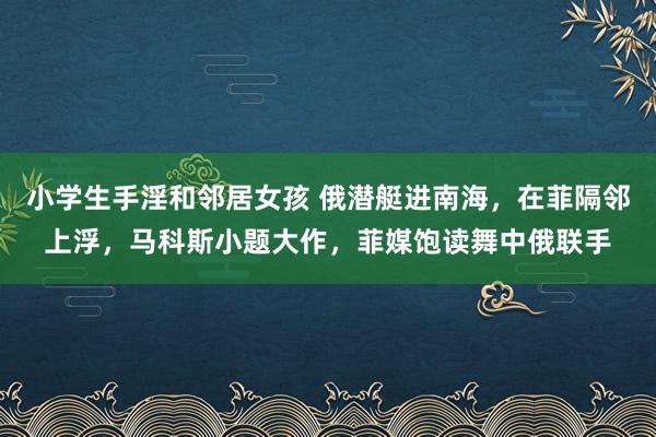 小学生手淫和邻居女孩 俄潜艇进南海，在菲隔邻上浮，马科斯小题大作，菲媒饱读舞中俄联手